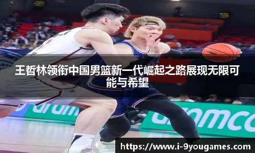 王哲林领衔中国男篮新一代崛起之路展现无限可能与希望