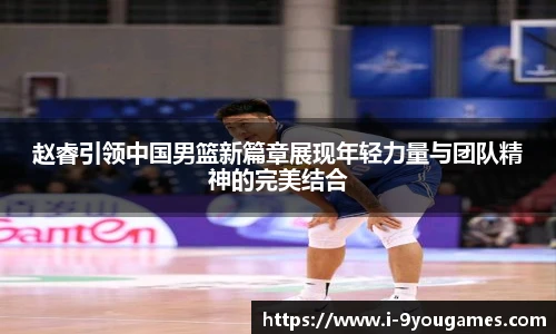 赵睿引领中国男篮新篇章展现年轻力量与团队精神的完美结合